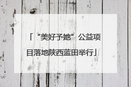 “美好予她”公益项目落地陕西蓝田举行